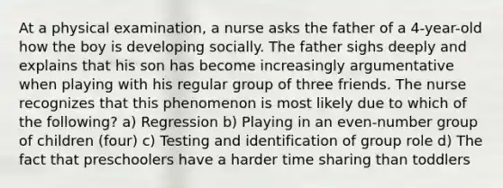 At a physical examination, a nurse asks the father of a 4-year-old how the boy is developing socially. The father sighs deeply and explains that his son has become increasingly argumentative when playing with his regular group of three friends. The nurse recognizes that this phenomenon is most likely due to which of the following? a) Regression b) Playing in an even-number group of children (four) c) Testing and identification of group role d) The fact that preschoolers have a harder time sharing than toddlers