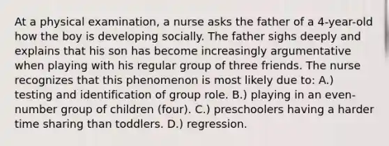 At a physical examination, a nurse asks the father of a 4-year-old how the boy is developing socially. The father sighs deeply and explains that his son has become increasingly argumentative when playing with his regular group of three friends. The nurse recognizes that this phenomenon is most likely due to: A.) testing and identification of group role. B.) playing in an even-number group of children (four). C.) preschoolers having a harder time sharing than toddlers. D.) regression.