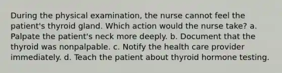 During the physical examination, the nurse cannot feel the patient's thyroid gland. Which action would the nurse take? a. Palpate the patient's neck more deeply. b. Document that the thyroid was nonpalpable. c. Notify the health care provider immediately. d. Teach the patient about thyroid hormone testing.