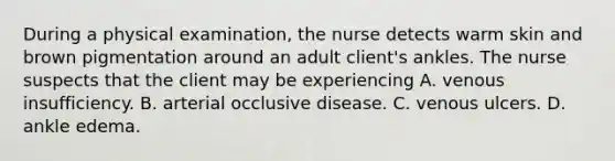 During a physical examination, the nurse detects warm skin and brown pigmentation around an adult client's ankles. The nurse suspects that the client may be experiencing A. venous insufficiency. B. arterial occlusive disease. C. venous ulcers. D. ankle edema.