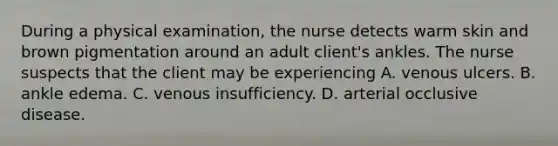 During a physical examination, the nurse detects warm skin and brown pigmentation around an adult client's ankles. The nurse suspects that the client may be experiencing A. venous ulcers. B. ankle edema. C. venous insufficiency. D. arterial occlusive disease.