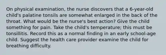 On physical examination, the nurse discovers that a 6-year-old child's palatine tonsils are somewhat enlarged in the back of the throat. What would be the nurse's best action? Give the child something for pain. Take the child's temperature; this must be tonsillitis. Record this as a normal finding in an early school-age child. Suggest the health care provider examine the child for breathing difficulty.