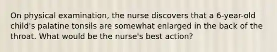 On physical examination, the nurse discovers that a 6-year-old child's palatine tonsils are somewhat enlarged in the back of the throat. What would be the nurse's best action?