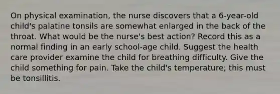 On physical examination, the nurse discovers that a 6-year-old child's palatine tonsils are somewhat enlarged in the back of the throat. What would be the nurse's best action? Record this as a normal finding in an early school-age child. Suggest the health care provider examine the child for breathing difficulty. Give the child something for pain. Take the child's temperature; this must be tonsillitis.