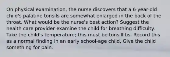 On physical examination, the nurse discovers that a 6-year-old child's palatine tonsils are somewhat enlarged in the back of the throat. What would be the nurse's best action? Suggest the health care provider examine the child for breathing difficulty. Take the child's temperature; this must be tonsillitis. Record this as a normal finding in an early school-age child. Give the child something for pain.