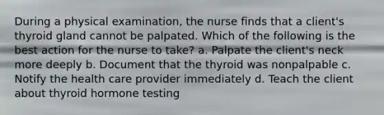 During a physical examination, the nurse finds that a client's thyroid gland cannot be palpated. Which of the following is the best action for the nurse to take? a. Palpate the client's neck more deeply b. Document that the thyroid was nonpalpable c. Notify the health care provider immediately d. Teach the client about thyroid hormone testing