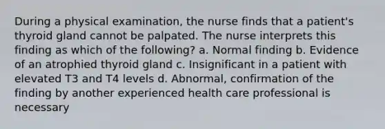 During a physical examination, the nurse finds that a patient's thyroid gland cannot be palpated. The nurse interprets this finding as which of the following? a. Normal finding b. Evidence of an atrophied thyroid gland c. Insignificant in a patient with elevated T3 and T4 levels d. Abnormal, confirmation of the finding by another experienced health care professional is necessary