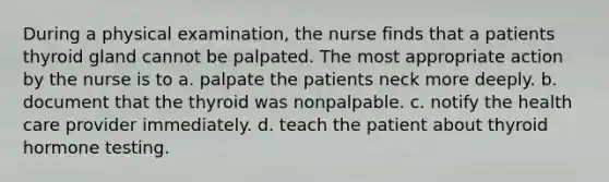 During a physical examination, the nurse finds that a patients thyroid gland cannot be palpated. The most appropriate action by the nurse is to a. palpate the patients neck more deeply. b. document that the thyroid was nonpalpable. c. notify the health care provider immediately. d. teach the patient about thyroid hormone testing.