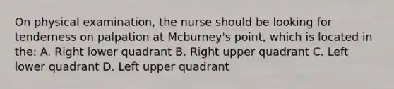 On physical examination, the nurse should be looking for tenderness on palpation at Mcburney's point, which is located in the: A. Right lower quadrant B. Right upper quadrant C. Left lower quadrant D. Left upper quadrant