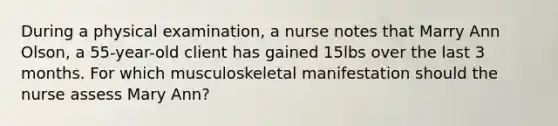 During a physical examination, a nurse notes that Marry Ann Olson, a 55-year-old client has gained 15lbs over the last 3 months. For which musculoskeletal manifestation should the nurse assess Mary Ann?