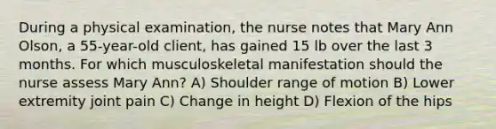 During a physical​ examination, the nurse notes that Mary Ann​ Olson, a​ 55-year-old client, has gained 15 lb over the last 3 months. For which musculoskeletal manifestation should the nurse assess Mary​ Ann? A) Shoulder range of motion B) Lower extremity joint pain C) Change in height D) Flexion of the hips