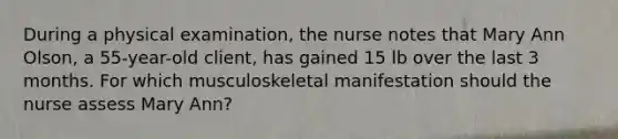 During a physical​ examination, the nurse notes that Mary Ann​ Olson, a​ 55-year-old client, has gained 15 lb over the last 3 months. For which musculoskeletal manifestation should the nurse assess Mary​ Ann?