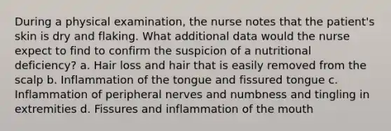 During a physical examination, the nurse notes that the patient's skin is dry and flaking. What additional data would the nurse expect to find to confirm the suspicion of a nutritional deficiency? a. Hair loss and hair that is easily removed from the scalp b. Inflammation of the tongue and fissured tongue c. Inflammation of peripheral nerves and numbness and tingling in extremities d. Fissures and inflammation of the mouth