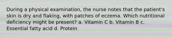 During a physical examination, the nurse notes that the patient's skin is dry and flaking, with patches of eczema. Which nutritional deficiency might be present? a. Vitamin C b. Vitamin B c. Essential fatty acid d. Protein