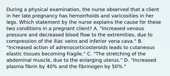 During a physical examination, the nurse observed that a client in her late pregnancy has hemorrhoids and varicosities in her legs. Which statement by the nurse explains the cause for these two conditions in a pregnant client? A. "Increased venous pressure and decreased blood flow to the extremities, due to compression of the iliac veins and inferior vena cava." B. "Increased action of adrenocorticosteroids leads to cutaneous elastic tissues becoming fragile." C. "The stretching of the abdominal muscle, due to the enlarging uterus." D. "Increased plasma fibrin by 40% and the fibrinogen by 50%."