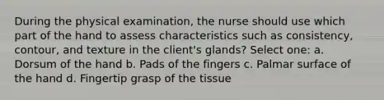 During the physical examination, the nurse should use which part of the hand to assess characteristics such as consistency, contour, and texture in the client's glands? Select one: a. Dorsum of the hand b. Pads of the fingers c. Palmar surface of the hand d. Fingertip grasp of the tissue