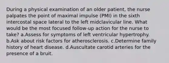 During a physical examination of an older patient, the nurse palpates the point of maximal impulse (PMI) in the sixth intercostal space lateral to the left midclavicular line. What would be the most focused follow-up action for the nurse to take? a.Assess for symptoms of left ventricular hypertrophy. b.Ask about risk factors for atherosclerosis. c.Determine family history of heart disease. d.Auscultate carotid arteries for the presence of a bruit.