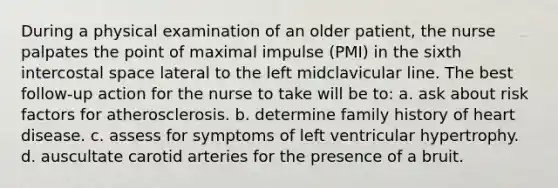 During a physical examination of an older patient, the nurse palpates the point of maximal impulse (PMI) in the sixth intercostal space lateral to the left midclavicular line. The best follow-up action for the nurse to take will be to: a. ask about risk factors for atherosclerosis. b. determine family history of heart disease. c. assess for symptoms of left ventricular hypertrophy. d. auscultate carotid arteries for the presence of a bruit.