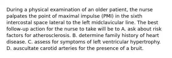 During a physical examination of an older patient, the nurse palpates the point of maximal impulse (PMI) in the sixth intercostal space lateral to the left midclavicular line. The best follow-up action for the nurse to take will be to A. ask about risk factors for atherosclerosis. B. determine family history of heart disease. C. assess for symptoms of left ventricular hypertrophy. D. auscultate carotid arteries for the presence of a bruit.