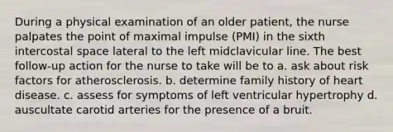 During a physical examination of an older patient, the nurse palpates the point of maximal impulse (PMI) in the sixth intercostal space lateral to the left midclavicular line. The best follow-up action for the nurse to take will be to a. ask about risk factors for atherosclerosis. b. determine family history of heart disease. c. assess for symptoms of left ventricular hypertrophy d. auscultate carotid arteries for the presence of a bruit.