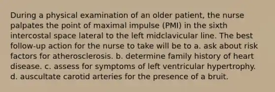 During a physical examination of an older patient, the nurse palpates the point of maximal impulse (PMI) in the sixth intercostal space lateral to the left midclavicular line. The best follow-up action for the nurse to take will be to a. ask about risk factors for atherosclerosis. b. determine family history of heart disease. c. assess for symptoms of left ventricular hypertrophy. d. auscultate carotid arteries for the presence of a bruit.