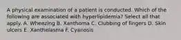 A physical examination of a patient is conducted. Which of the following are associated with hyperlipidemia? Select all that apply. A. Wheezing B. Xanthoma C. Clubbing of fingers D. Skin ulcers E. Xanthelasma F. Cyanosis