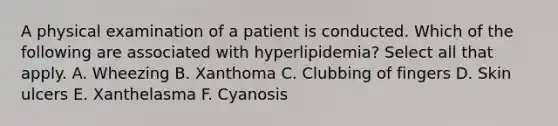 A physical examination of a patient is conducted. Which of the following are associated with hyperlipidemia? Select all that apply. A. Wheezing B. Xanthoma C. Clubbing of fingers D. Skin ulcers E. Xanthelasma F. Cyanosis