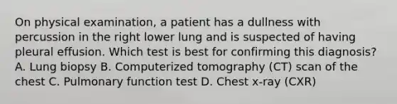 On physical examination, a patient has a dullness with percussion in the right lower lung and is suspected of having pleural effusion. Which test is best for confirming this diagnosis? A. Lung biopsy B. Computerized tomography (CT) scan of the chest C. Pulmonary function test D. Chest x-ray (CXR)