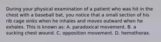 During your physical examination of a patient who was hit in the chest with a baseball​ bat, you notice that a small section of his rib cage sinks when he inhales and moves outward when he exhales. This is known​ as: A. paradoxical movement. B. a sucking chest wound. C. opposition movement. D. hemothorax.