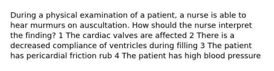 During a physical examination of a patient, a nurse is able to hear murmurs on auscultation. How should the nurse interpret the finding? 1 The cardiac valves are affected 2 There is a decreased compliance of ventricles during filling 3 The patient has pericardial friction rub 4 The patient has high blood pressure