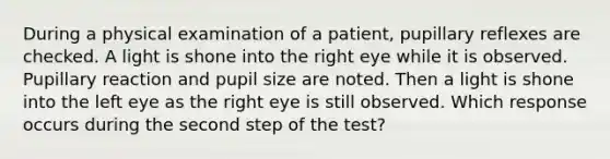 During a physical examination of a patient, pupillary reflexes are checked. A light is shone into the right eye while it is observed. Pupillary reaction and pupil size are noted. Then a light is shone into the left eye as the right eye is still observed. Which response occurs during the second step of the test?