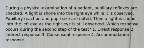 During a physical examination of a patient, pupillary reflexes are checked. A light is shone into the right eye while it is observed. Pupillary reaction and pupil size are noted. Then a light is shone into the left eye as the right eye is still observed. Which response occurs during the second step of the test? 1. Direct response 2. Indirect response 3. Consensual response 4. Accommodation response