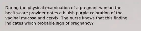 During the physical examination of a pregnant woman the health-care provider notes a bluish purple coloration of the vaginal mucosa and cervix. The nurse knows that this finding indicates which probable sign of pregnancy?