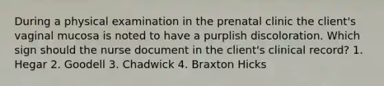 During a physical examination in the prenatal clinic the client's vaginal mucosa is noted to have a purplish discoloration. Which sign should the nurse document in the client's clinical record? 1. Hegar 2. Goodell 3. Chadwick 4. Braxton Hicks