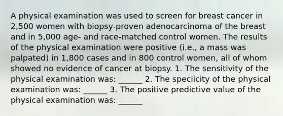 A physical examination was used to screen for breast cancer in 2,500 women with biopsy-proven adenocarcinoma of the breast and in 5,000 age- and race-matched control women. The results of the physical examination were positive (i.e., a mass was palpated) in 1,800 cases and in 800 control women, all of whom showed no evidence of cancer at biopsy. 1. The sensitivity of the physical examination was: ______ 2. The speciicity of the physical examination was: ______ 3. The positive predictive value of the physical examination was: ______