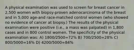 A physical examination was used to screen for breast cancer in 2,500 women with biopsy-proven adenocarcinoma of the breast and in 5,000 age-and race-matched control women (who showed no evidence of cancer at biopsy.) The results of the physical examination were positive (i.e., a mass was palpated) in 1,800 cases and in 800 control women. The specificity of the physical examination was: A) 1800/2500=72% B) 700/2500=28% C) 800/5000=16% D) 4200/5000=84%