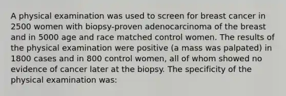 A physical examination was used to screen for breast cancer in 2500 women with biopsy-proven adenocarcinoma of the breast and in 5000 age and race matched control women. The results of the physical examination were positive (a mass was palpated) in 1800 cases and in 800 control women, all of whom showed no evidence of cancer later at the biopsy. The specificity of the physical examination was: