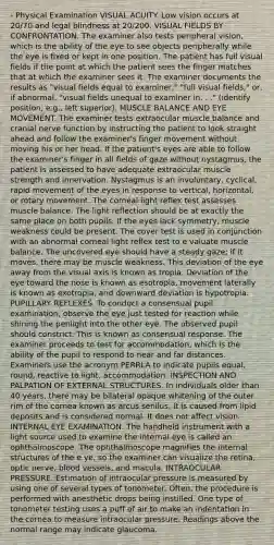 - Physical Examination VISUAL ACUITY. Low vision occurs at 20/70 and legal blindness at 20/200. VISUAL FIELDS BY CONFRONTATION. The examiner also tests peripheral vision, which is the ability of the eye to see objects peripherally while the eye is fixed or kept in one position. The patient has full visual fields if the point at which the patient sees the finger matches that at which the examiner sees it. The examiner documents the results as "visual fields equal to examiner," "full visual fields," or, if abnormal, "visual fields unequal to examiner in. . ." (identify position, e.g., left superior). MUSCLE BALANCE AND EYE MOVEMENT. The examiner tests extraocular muscle balance and cranial nerve function by instructing the patient to look straight ahead and follow the examiner's finger movement without moving his or her head. If the patient's eyes are able to follow the examiner's finger in all fields of gaze without nystagmus, the patient is assessed to have adequate extraocular muscle strength and innervation. Nystagmus is an involuntary, cyclical, rapid movement of the eyes in response to vertical, horizontal, or rotary movement. The corneal light reflex test assesses muscle balance. The light reflection should be at exactly the same place on both pupils. If the eyes lack symmetry, muscle weakness could be present. The cover test is used in conjunction with an abnormal corneal light reflex test to e valuate muscle balance. The uncovered eye should have a steady gaze; if it moves, there may be muscle weakness. This deviation of the eye away from the visual axis is known as tropia. Deviation of the eye toward the nose is known as esotropia, movement laterally is known as exotropia, and downward deviation is hypotropia. PUPILLARY REFLEXES. To conduct a consensual pupil examination, observe the eye just tested for reaction while shining the penlight into the other eye. The observed pupil should constrict. This is known as consensual response. The examiner proceeds to test for accommodation, which is the ability of the pupil to respond to near and far distances. Examiners use the acronym PERRLA to indicate pupils equal, round, reactive to light, accommodation. INSPECTION AND PALPATION OF EXTERNAL STRUCTURES. In individuals older than 40 years, there may be bilateral opaque whitening of the outer rim of the cornea known as arcus senilus. It is caused from lipid deposits and is considered normal. It does not affect vision. INTERNAL EYE EXAMINATION. The handheld instrument with a light source used to examine the internal eye is called an ophthalmoscope. The ophthalmoscope magnifies the internal structures of the e ye, so the examiner can visualize the retina, optic nerve, blood vessels, and macula. INTRAOCULAR PRESSURE. Estimation of intraocular pressure is measured by using one of several types of tonometer. Often, the procedure is performed with anesthetic drops being instilled. One type of tonometer testing uses a puff of air to make an indentation in the cornea to measure intraocular pressure. Readings above the normal range may indicate glaucoma.