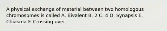 A physical exchange of material between two homologous chromosomes is called A. Bivalent B. 2 C. 4 D. Synapsis E. Chiasma F. Crossing over