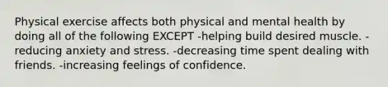 Physical exercise affects both physical and mental health by doing all of the following EXCEPT -helping build desired muscle. -reducing anxiety and stress. -decreasing time spent dealing with friends. -increasing feelings of confidence.