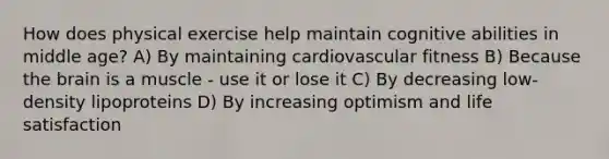 How does physical exercise help maintain cognitive abilities in middle age? A) By maintaining cardiovascular fitness B) Because the brain is a muscle - use it or lose it C) By decreasing low-density lipoproteins D) By increasing optimism and life satisfaction