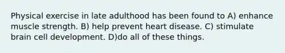 Physical exercise in late adulthood has been found to A) enhance muscle strength. B) help prevent heart disease. C) stimulate brain cell development. D)do all of these things.