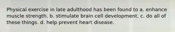 Physical exercise in late adulthood has been found to a. enhance muscle strength. b. stimulate brain cell development. c. do all of these things. d. help prevent heart disease.