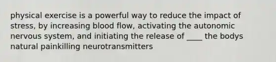 physical exercise is a powerful way to reduce the impact of stress, by increasing blood flow, activating the autonomic nervous system, and initiating the release of ____ the bodys natural painkilling neurotransmitters