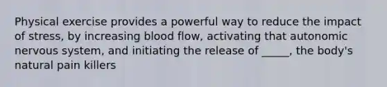 Physical exercise provides a powerful way to reduce the impact of stress, by increasing blood flow, activating that autonomic nervous system, and initiating the release of _____, the body's natural pain killers