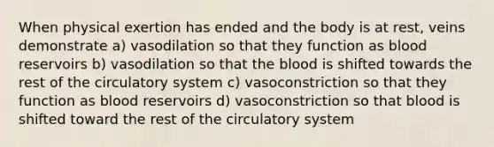 When physical exertion has ended and the body is at rest, veins demonstrate a) vasodilation so that they function as blood reservoirs b) vasodilation so that the blood is shifted towards the rest of the circulatory system c) vasoconstriction so that they function as blood reservoirs d) vasoconstriction so that blood is shifted toward the rest of the circulatory system