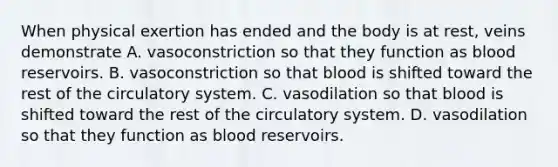 When physical exertion has ended and the body is at rest, veins demonstrate A. vasoconstriction so that they function as blood reservoirs. B. vasoconstriction so that blood is shifted toward the rest of the circulatory system. C. vasodilation so that blood is shifted toward the rest of the circulatory system. D. vasodilation so that they function as blood reservoirs.