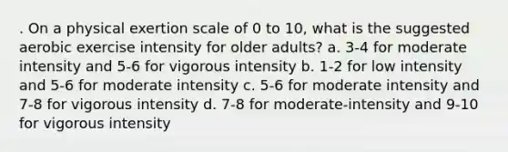 . On a physical exertion scale of 0 to 10, what is the suggested aerobic exercise intensity for older adults? a. 3-4 for moderate intensity and 5-6 for vigorous intensity b. 1-2 for low intensity and 5-6 for moderate intensity c. 5-6 for moderate intensity and 7-8 for vigorous intensity d. 7-8 for moderate-intensity and 9-10 for vigorous intensity