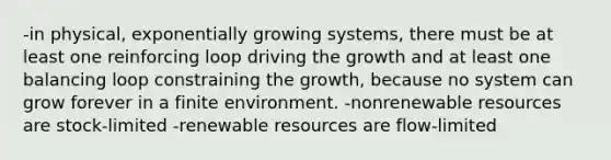 -in physical, exponentially growing systems, there must be at least one reinforcing loop driving the growth and at least one balancing loop constraining the growth, because no system can grow forever in a finite environment. -nonrenewable resources are stock-limited -renewable resources are flow-limited