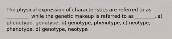 The physical expression of characteristics are referred to as _________, while the genetic makeup is referred to as ________. a) phenotype, genotype, b) genotype, phenotype, c) neotype, phenotype, d) genotype, neotype